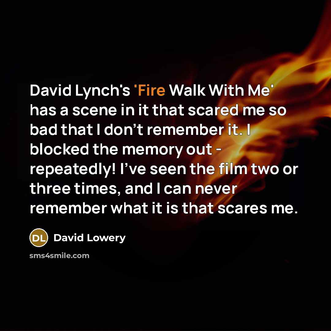 “David Lynch's 'Fire Walk With Me' has a scene in it that scared me so bad that I don't remember it. I blocked the memory out - repeatedly! I've seen the film two or three times, and I can never remember what it is that scares me.” quote by David Lowery