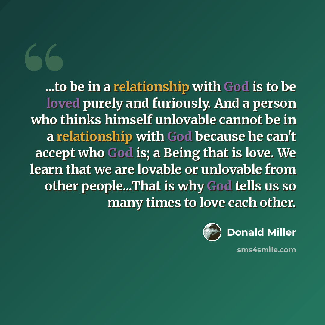 “...to be in a relationship with God is to be loved purely and furiously. And a person who thinks himself unlovable cannot be in a relationship with God because he can't accept who God is; a Being that is love. We learn that we are lovable or unlovable from other people...That is why God tells us…” quote by Donald Miller
