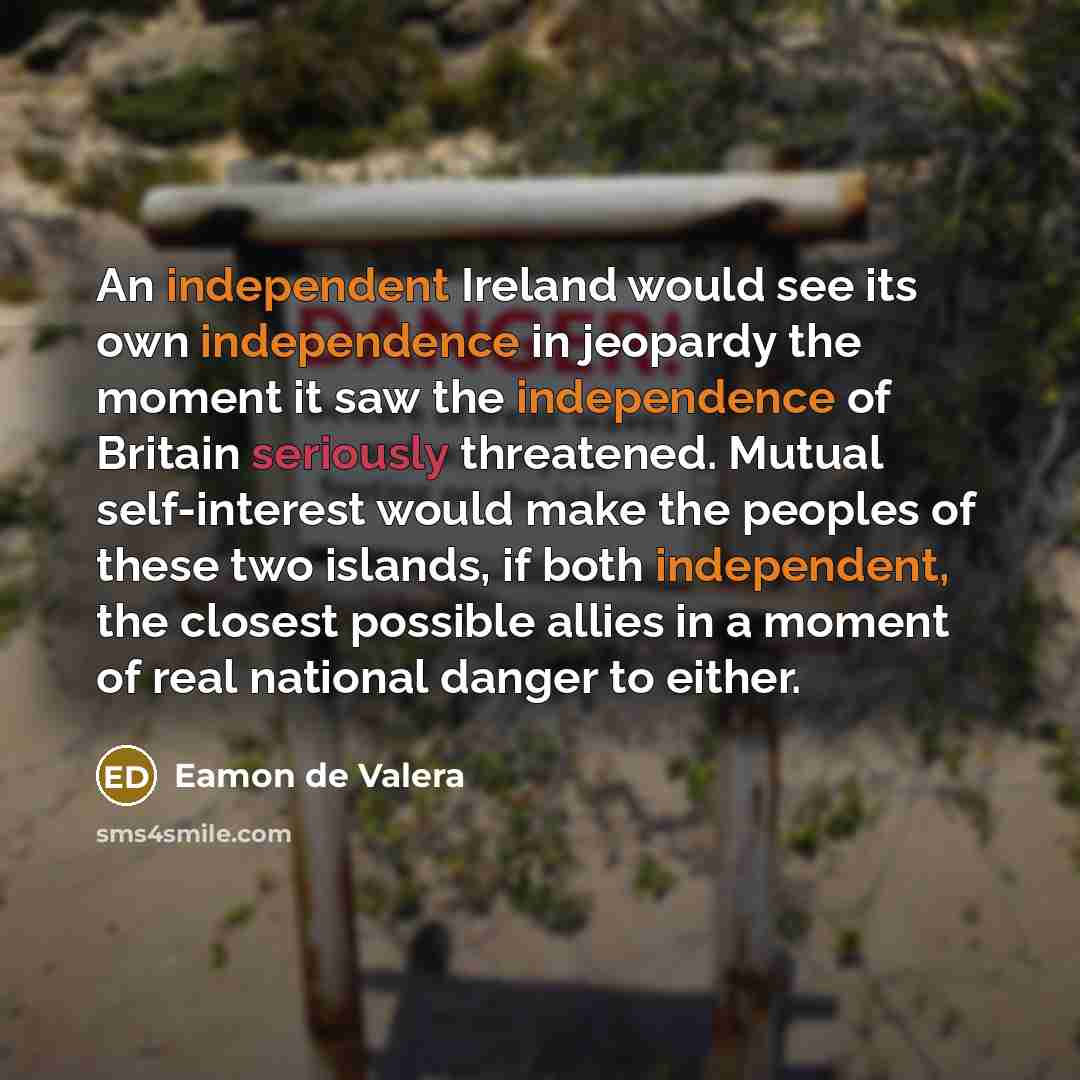 “An independent Ireland would see its own independence in jeopardy the moment it saw the independence of Britain seriously threatened. Mutual self-interest would make the peoples of these two islands, if both independent, the closest possible allies in a moment of real national danger to either.” quote by Eamon de Valera