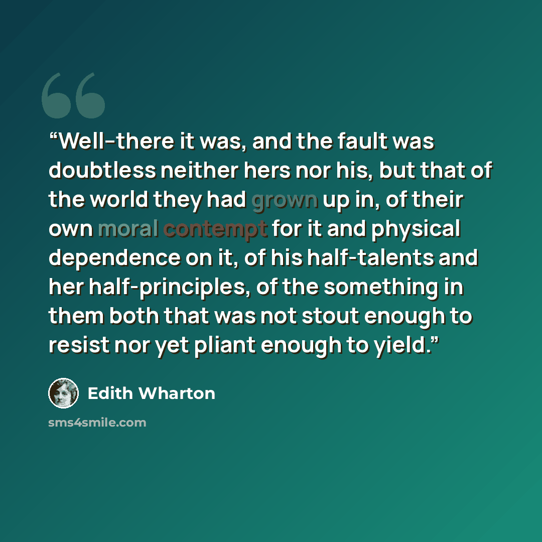 “Well--there it was, and the fault was doubtless neither hers nor his, but that of the world they had grown up in, of their own moral contempt for it and physical dependence on it, of his half-talents and her half-principles, of the something in them both that was not stout enough to resist nor yet…” quote by Edith Wharton