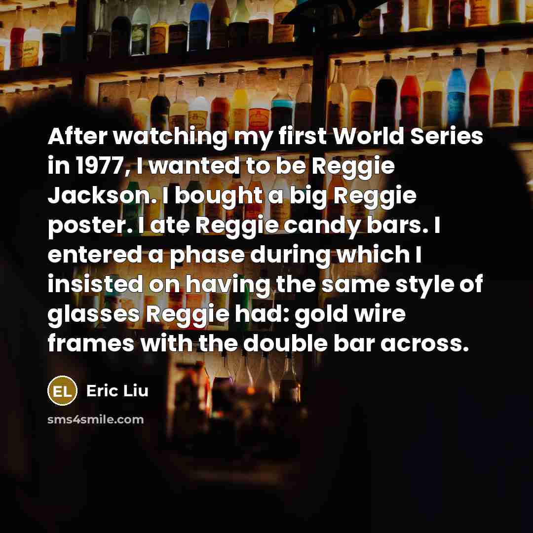“After watching my first World Series in 1977, I wanted to be Reggie Jackson. I bought a big Reggie poster. I ate Reggie candy bars. I entered a phase during which I insisted on having the same style of glasses Reggie had: gold wire frames with the double bar across.” quote by Eric Liu