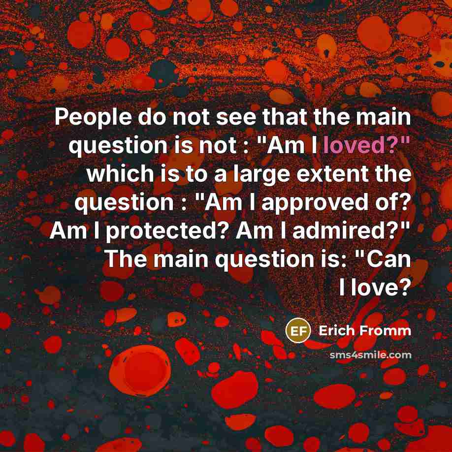 “People do not see that the main question is not : "Am I loved?" which is to a large extent the question : "Am I approved of? Am I protected? Am I admired?" The main question is: "Can I love?” quote by Erich Fromm
