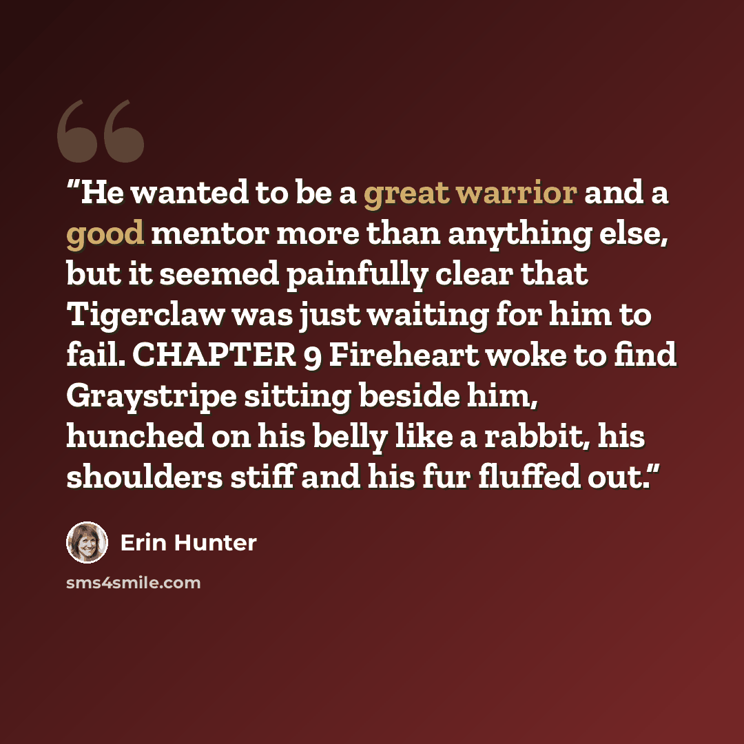 “He wanted to be a great warrior and a good mentor more than anything else, but it seemed painfully clear that Tigerclaw was just waiting for him to fail. CHAPTER 9 Fireheart woke to find Graystripe sitting beside him, hunched on his belly like a rabbit, his shoulders stiff and his fur fluffed out.” quote by Erin Hunter