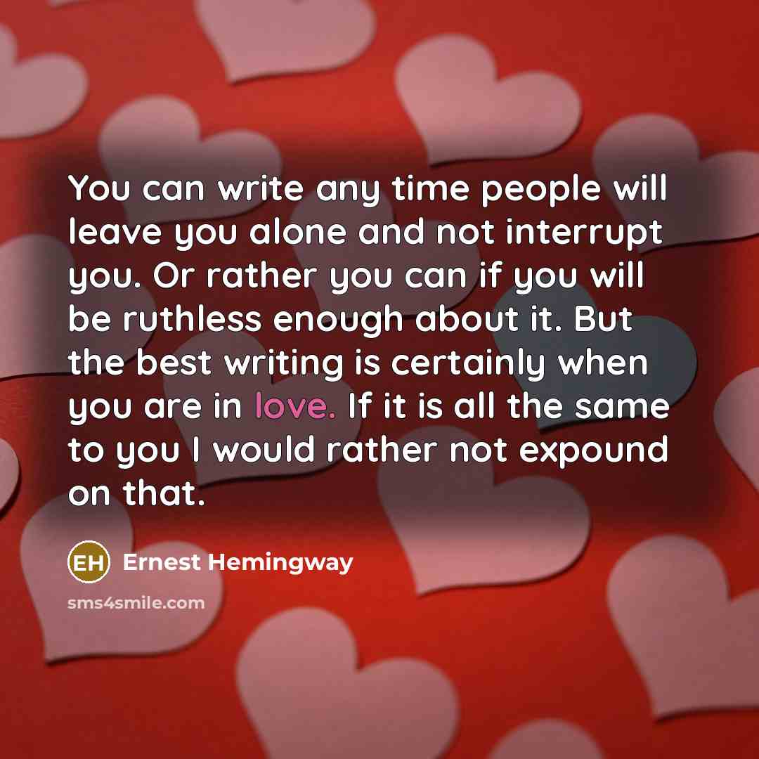 “You can write any time people will leave you alone and not interrupt you. Or rather you can if you will be ruthless enough about it. But the best writing is certainly when you are in love. If it is all the same to you I would rather not expound on that.” quote by Ernest Hemingway