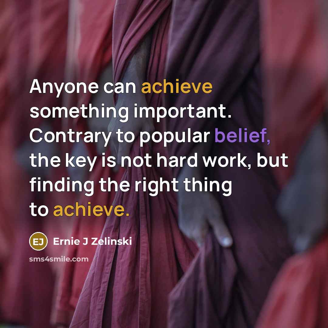 “Anyone can achieve something important. Contrary to popular belief, the key is not hard work, but finding the right thing to achieve.” quote by Ernie J Zelinski