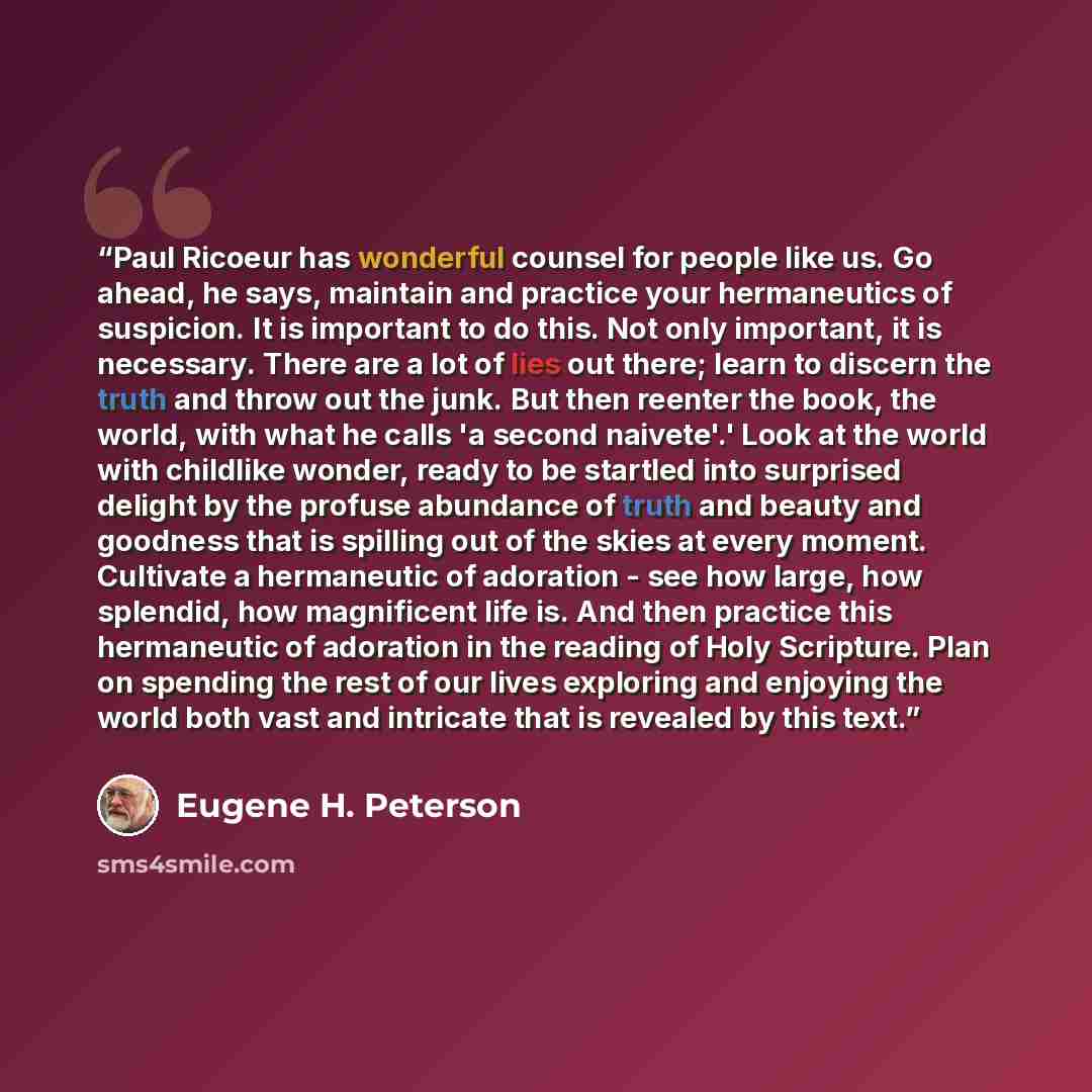 “Paul Ricoeur has wonderful counsel for people like us. Go ahead, he says, maintain and practice your hermaneutics of suspicion. It is important to do this. Not only important, it is necessary. There are a lot of lies out there; learn to discern the truth and throw out the junk. But then reenter…” quote by Eugene H. Peterson