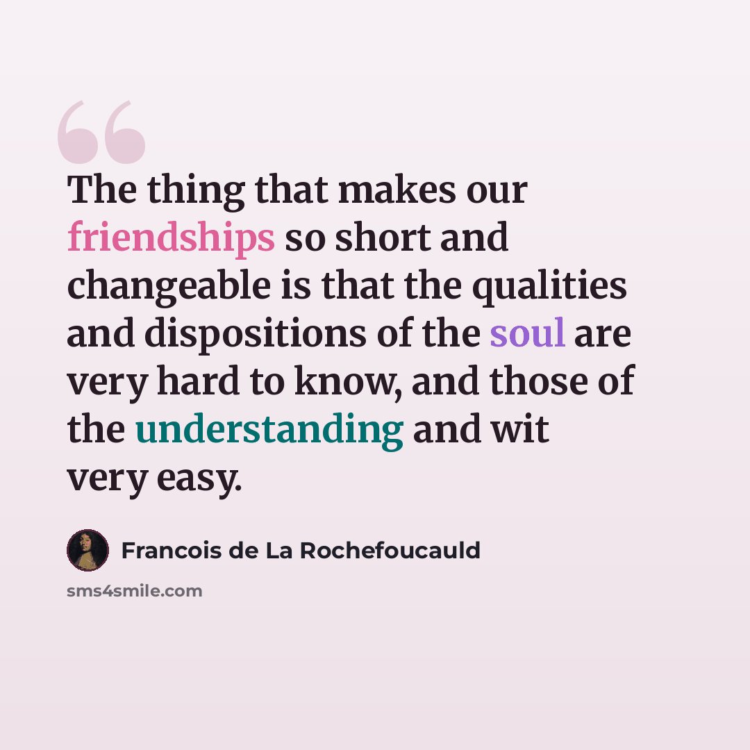 “The thing that makes our friendships so short and changeable is that the qualities and dispositions of the soul are very hard to know, and those of the understanding and wit very easy.” quote by Francois de La Rochefoucauld