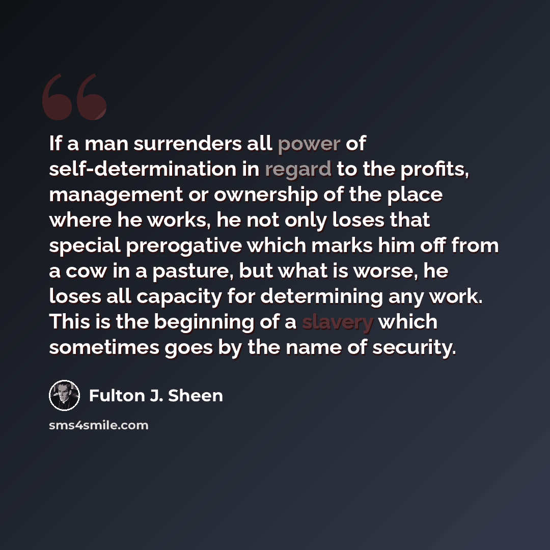 “If a man surrenders all power of self-determination in regard to the profits, management or ownership of the place where he works, he not only loses that special prerogative which marks him off from a cow in a pasture, but what is worse, he loses all capacity for determining any work. This is the…” quote by Fulton J. Sheen