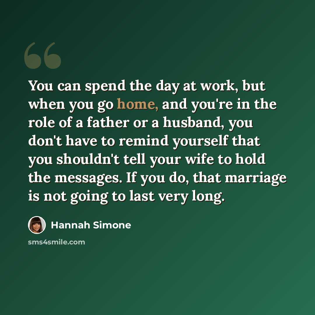 “You can spend the day at work, but when you go home, and you're in the role of a father or a husband, you don't have to remind yourself that you shouldn't tell your wife to hold the messages. If you do, that marriage is not going to last very long.” quote by Hannah Simone