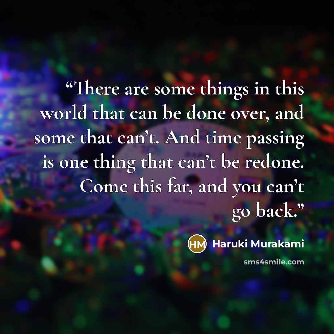 “There are some things in this world that can be done over, and some that can’t. And time passing is one thing that can’t be redone. Come this far, and you can’t go back.” quote by Haruki Murakami