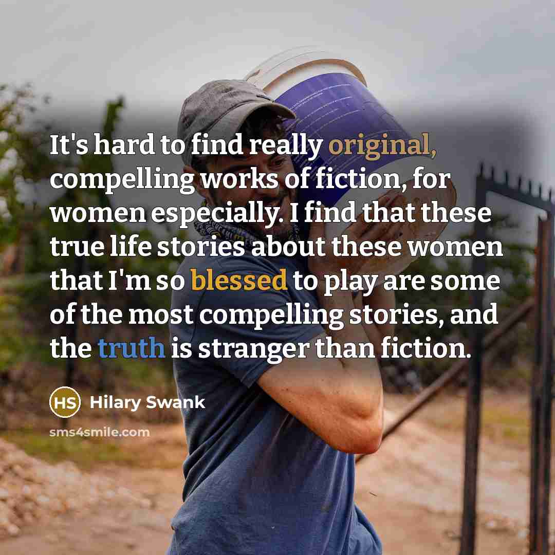 “It's hard to find really original, compelling works of fiction, for women especially. I find that these true life stories about these women that I'm so blessed to play are some of the most compelling stories, and the truth is stranger than fiction.” quote by Hilary Swank