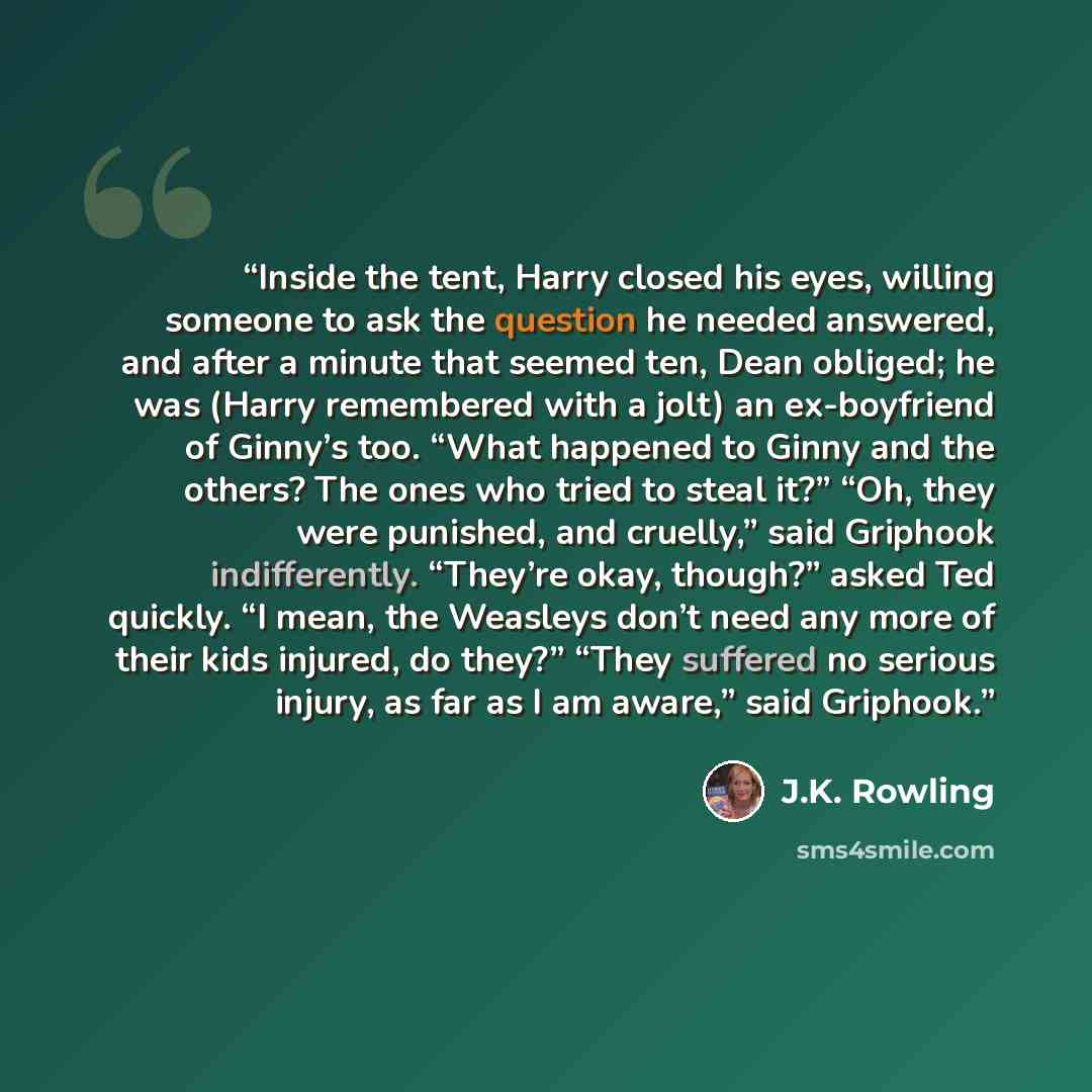 “Inside the tent, Harry closed his eyes, willing someone to ask the question he needed answered, and after a minute that seemed ten, Dean obliged; he was (Harry remembered with a jolt) an ex-boyfriend of Ginny’s too. “What happened to Ginny and the others? The ones who tried to steal it?” “Oh, they…” quote by J.K. Rowling