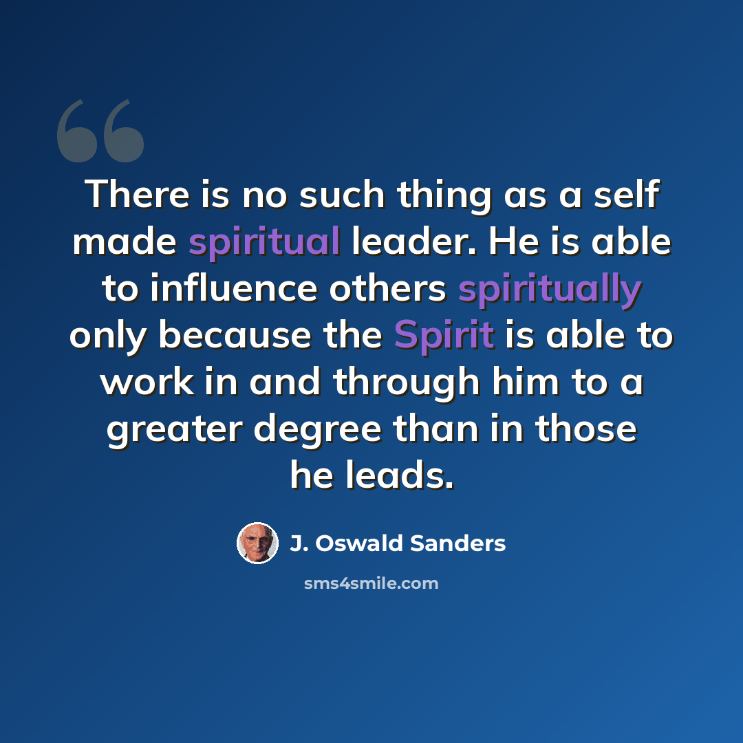 “There is no such thing as a self made spiritual leader. He is able to influence others spiritually only because the Spirit is able to work in and through him to a greater degree than in those he leads.” quote by J. Oswald Sanders