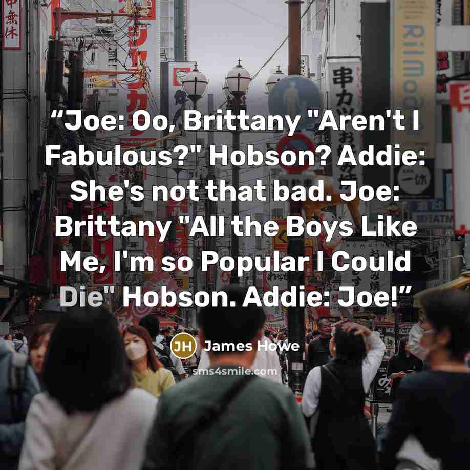 “Joe: Oo, Brittany "Aren't I Fabulous?" Hobson? Addie: She's not that bad. Joe: Brittany "All the Boys Like Me, I'm so Popular I Could Die" Hobson. Addie: Joe!” quote by James Howe