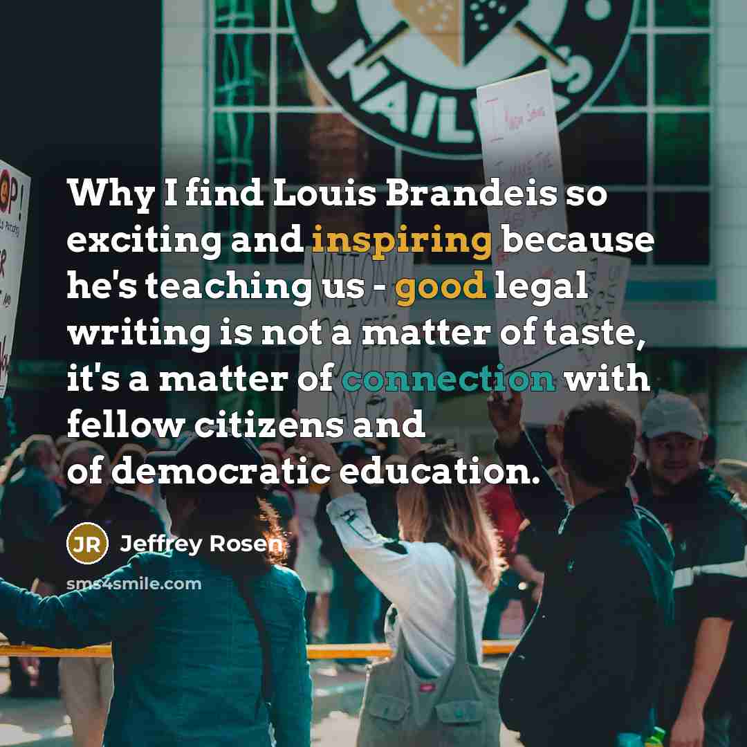 “Why I find Louis Brandeis so exciting and inspiring because he's teaching us - good legal writing is not a matter of taste, it's a matter of connection with fellow citizens and of democratic education.” quote by Jeffrey Rosen