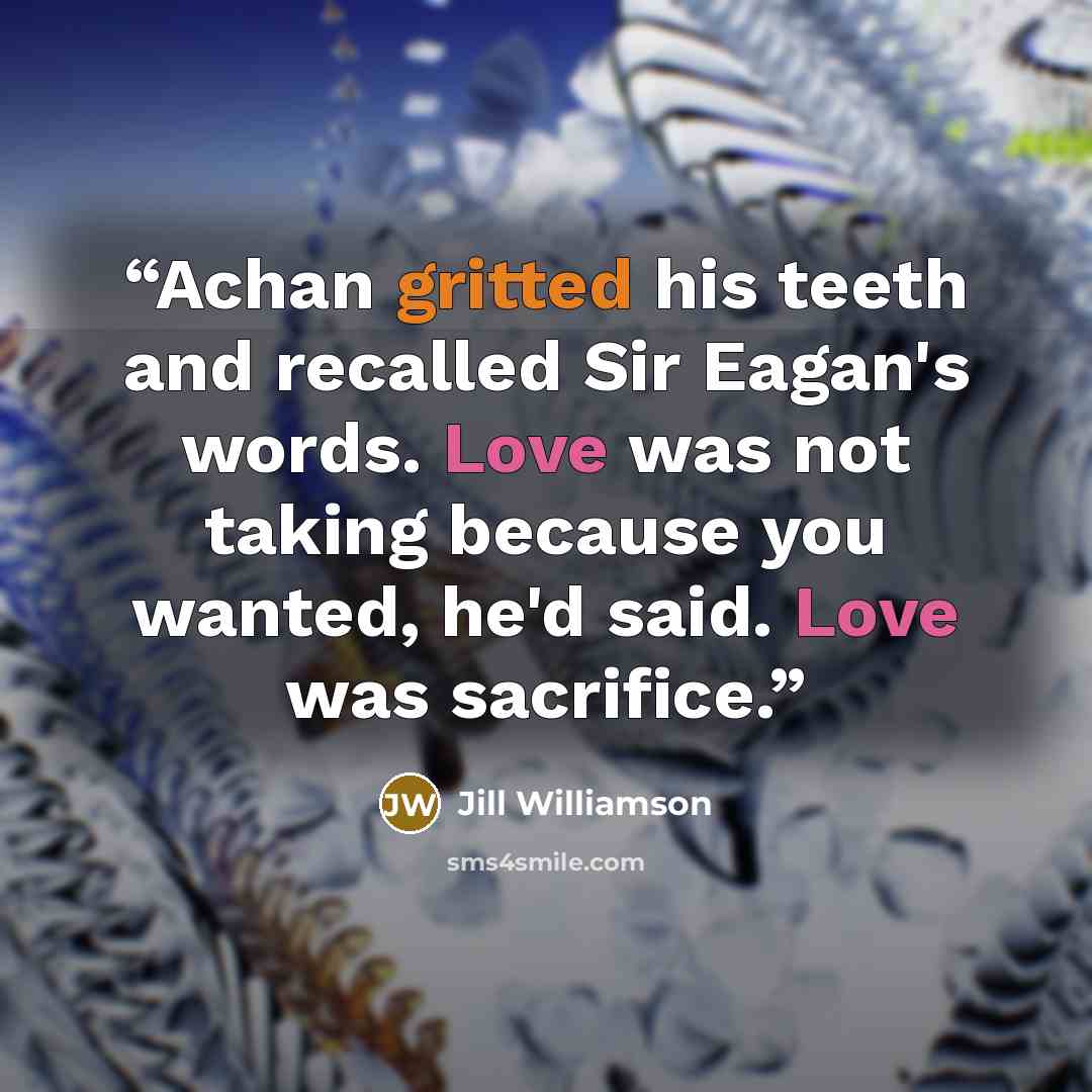 “Achan gritted his teeth and recalled Sir Eagan's words. Love was not taking because you wanted, he'd said. Love was sacrifice.” quote by Jill Williamson
