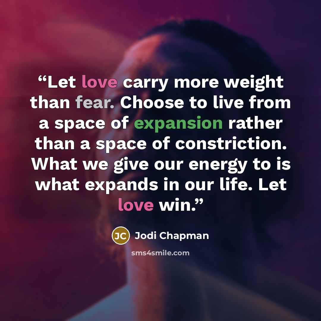 “Let love carry more weight than fear. Choose to live from a space of expansion rather than a space of constriction. What we give our energy to is what expands in our life. Let love win.” quote by Jodi Chapman