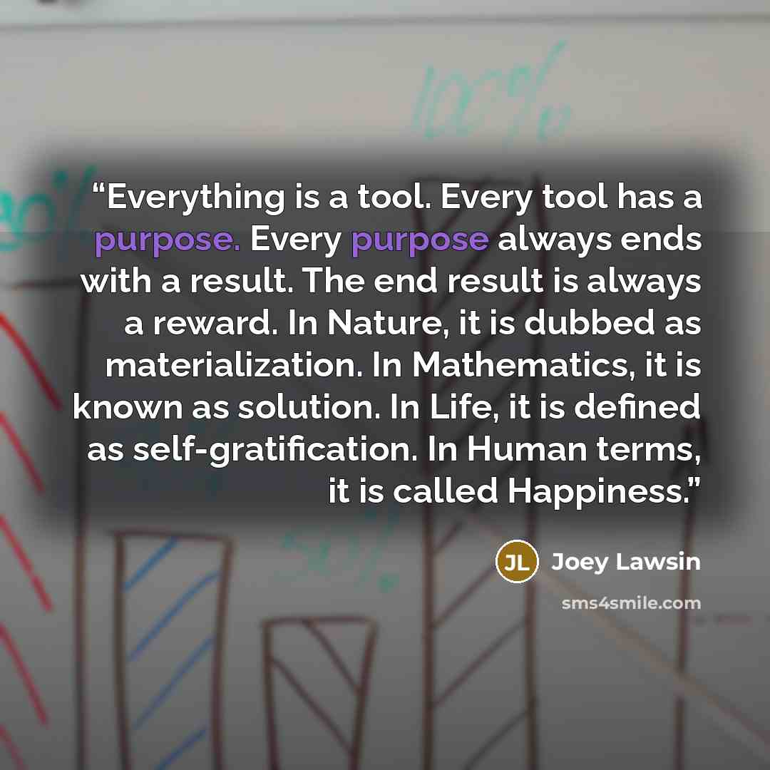 “Everything is a tool. Every tool has a purpose. Every purpose always ends with a result. The end result is always a reward. In Nature, it is dubbed as materialization. In Mathematics, it is known as solution. In Life, it is defined as self-gratification. In Human terms, it is called Happiness.” quote by Joey Lawsin