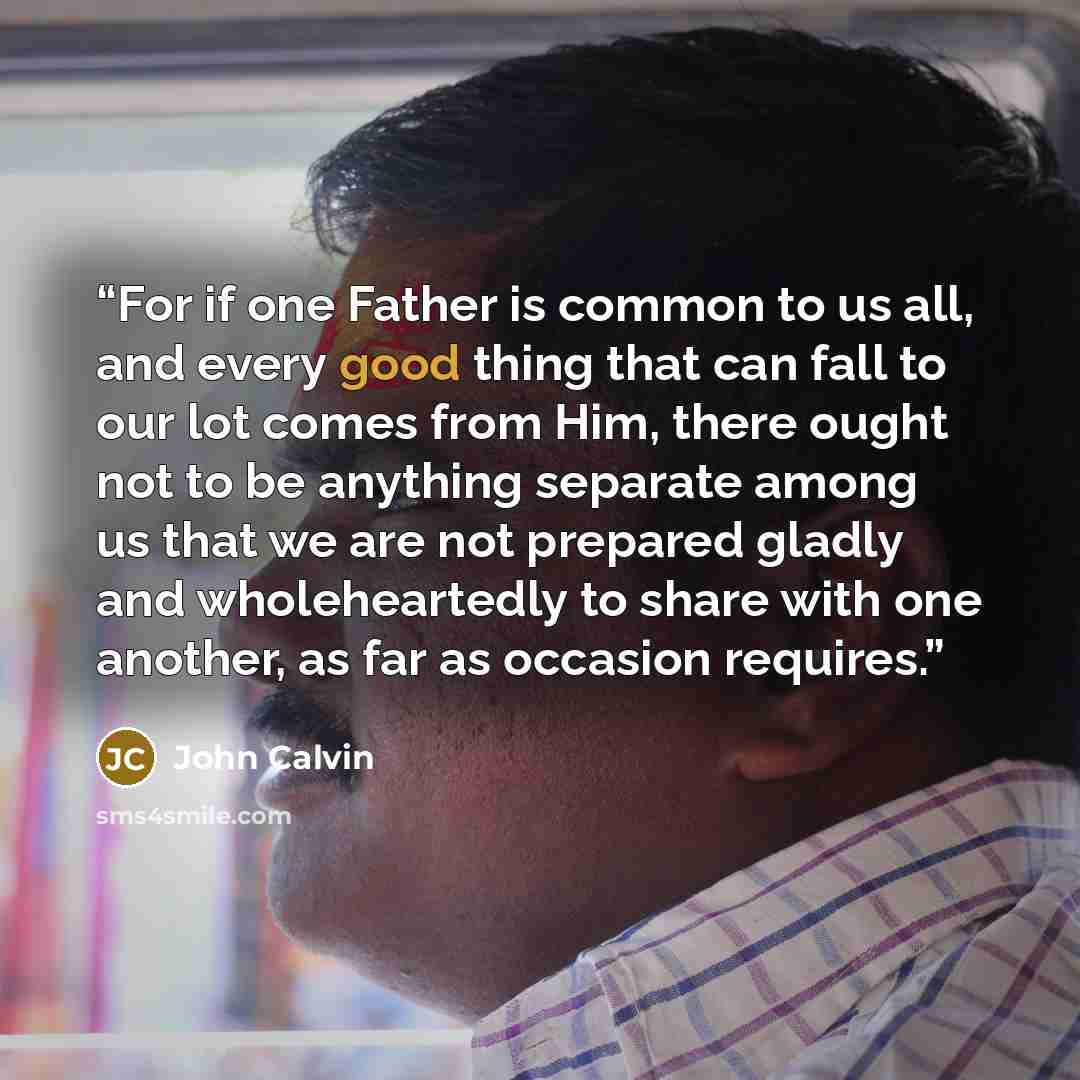“For if one Father is common to us all, and every good thing that can fall to our lot comes from Him, there ought not to be anything separate among us that we are not prepared gladly and wholeheartedly to share with one another, as far as occasion requires.” quote by John Calvin