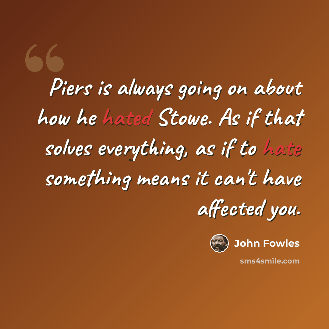 “Piers is always going on about how he hated Stowe. As if that solves everything, as if to hate something means it can't have affected you.” quote by John Fowles