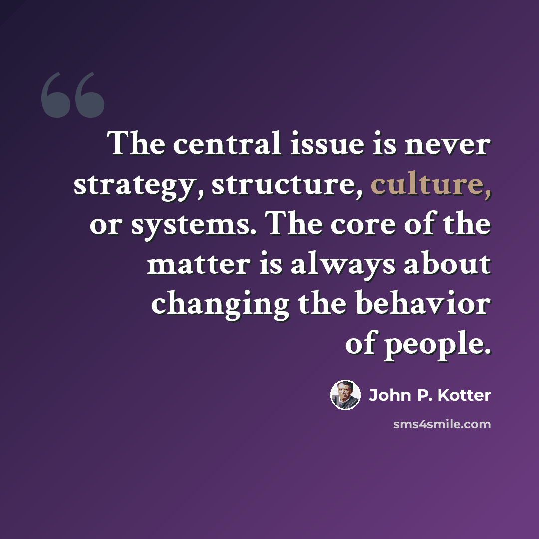 “The central issue is never strategy, structure, culture, or systems. The core of the matter is always about changing the behavior of people.” quote by John P. Kotter