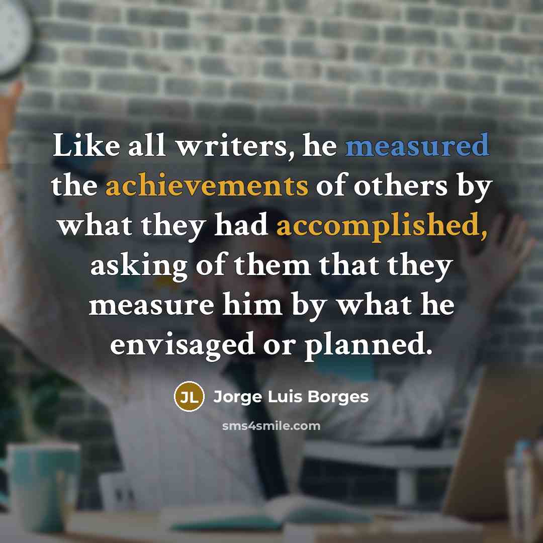 “Like all writers, he measured the achievements of others by what they had accomplished, asking of them that they measure him by what he envisaged or planned.” quote by Jorge Luis Borges