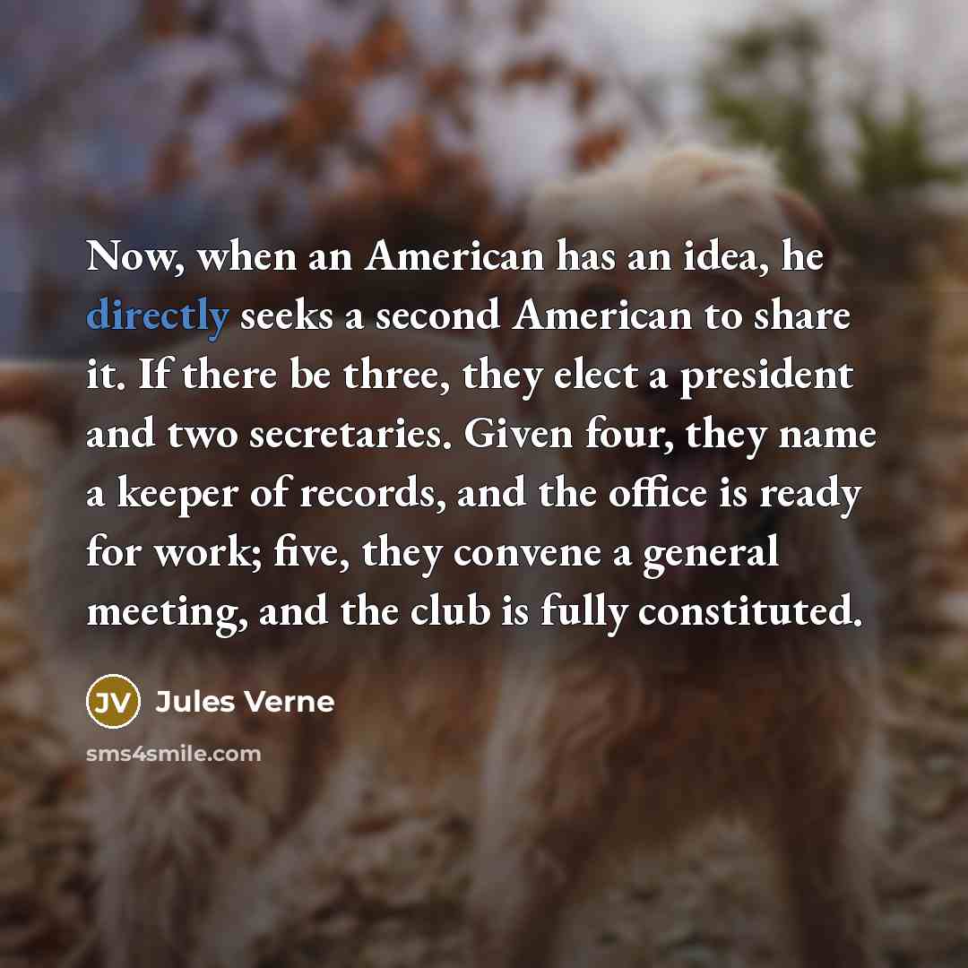 “Now, when an American has an idea, he directly seeks a second American to share it. If there be three, they elect a president and two secretaries. Given four, they name a keeper of records, and the office is ready for work; five, they convene a general meeting, and the club is fully constituted.” quote by Jules Verne
