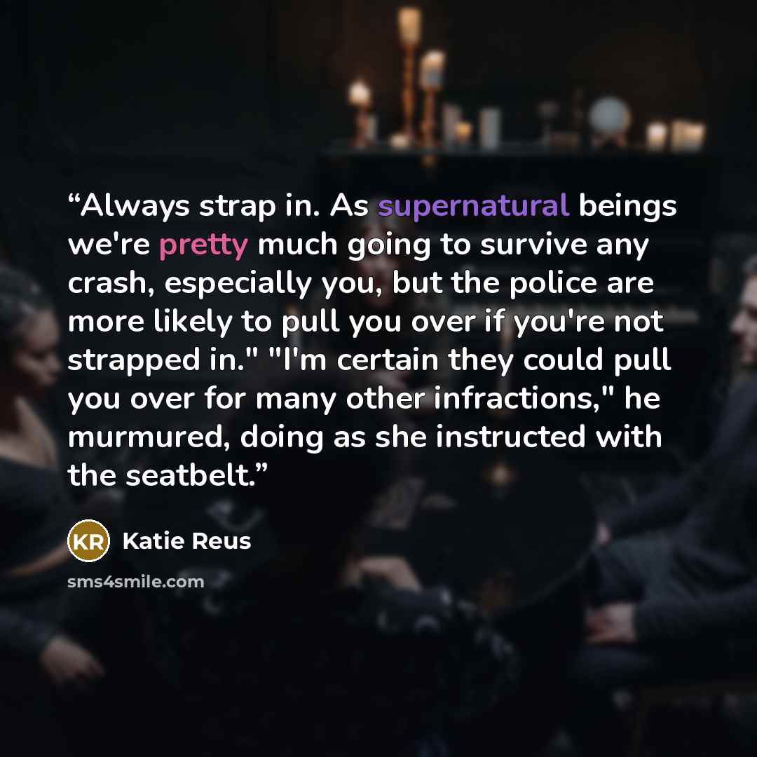 “Always strap in. As supernatural beings we're pretty much going to survive any crash, especially you, but the police are more likely to pull you over if you're not strapped in." "I'm certain they could pull you over for many other infractions," he murmured, doing as she instructed with the seatbelt.” quote by Katie Reus