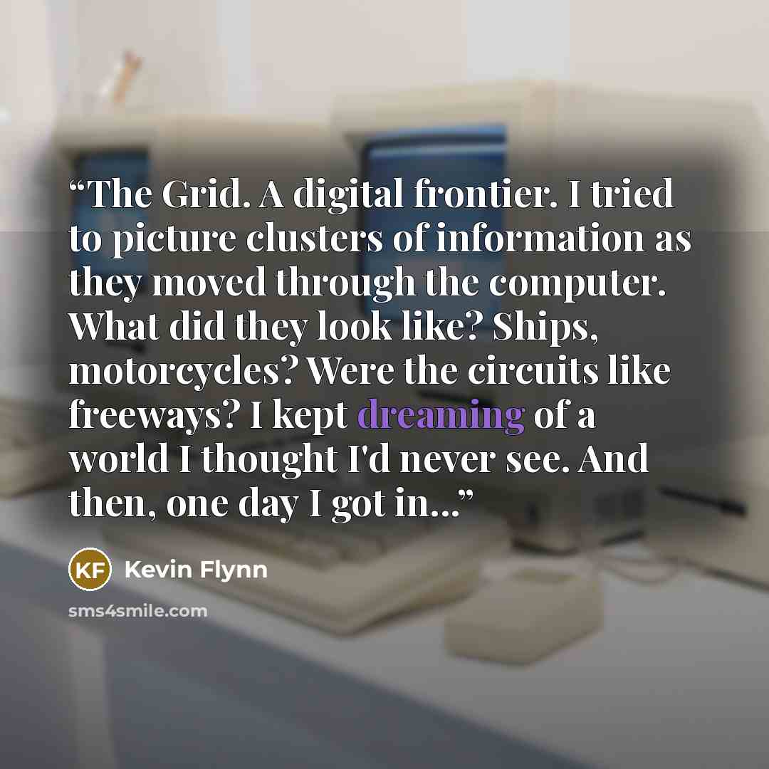 “The Grid. A digital frontier. I tried to picture clusters of information as they moved through the computer. What did they look like? Ships, motorcycles? Were the circuits like freeways? I kept dreaming of a world I thought I'd never see. And then, one day I got in...” quote by Kevin Flynn
