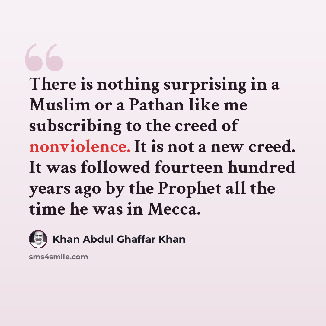 “There is nothing surprising in a Muslim or a Pathan like me subscribing to the creed of nonviolence. It is not a new creed. It was followed fourteen hundred years ago by the Prophet all the time he was in Mecca.” quote by Khan Abdul Ghaffar Khan