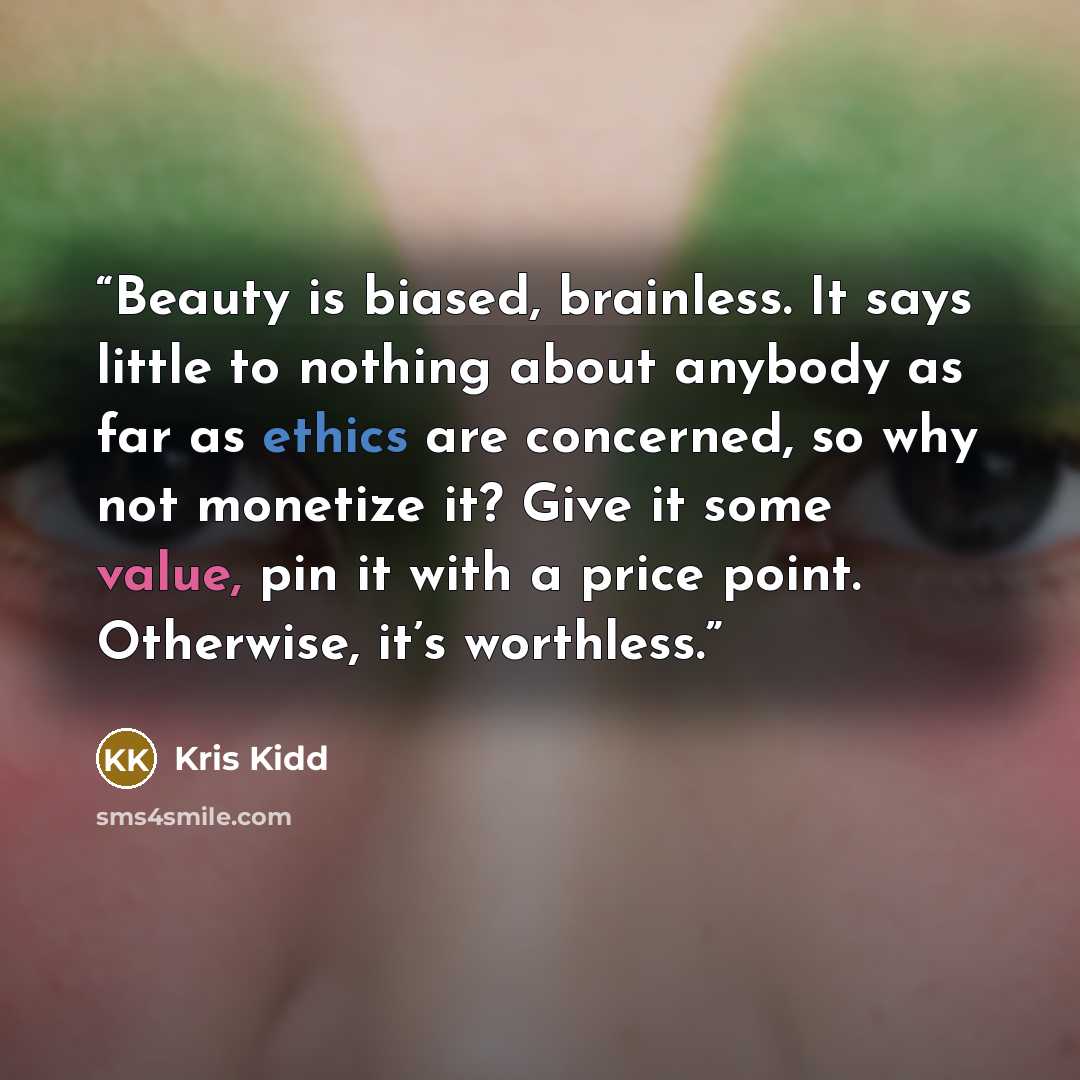 “Beauty is biased, brainless. It says little to nothing about anybody as far as ethics are concerned, so why not monetize it? Give it some value, pin it with a price point. Otherwise, it’s worthless.” quote by Kris Kidd