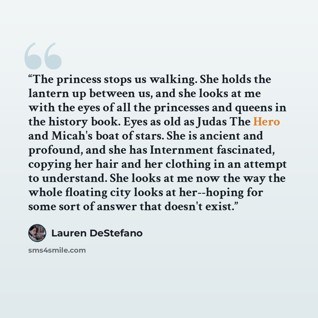 “The princess stops us walking. She holds the lantern up between us, and she looks at me with the eyes of all the princesses and queens in the history book. Eyes as old as Judas The Hero and Micah's boat of stars. She is ancient and profound, and she has Internment fascinated, copying her hair and…” quote by Lauren DeStefano
