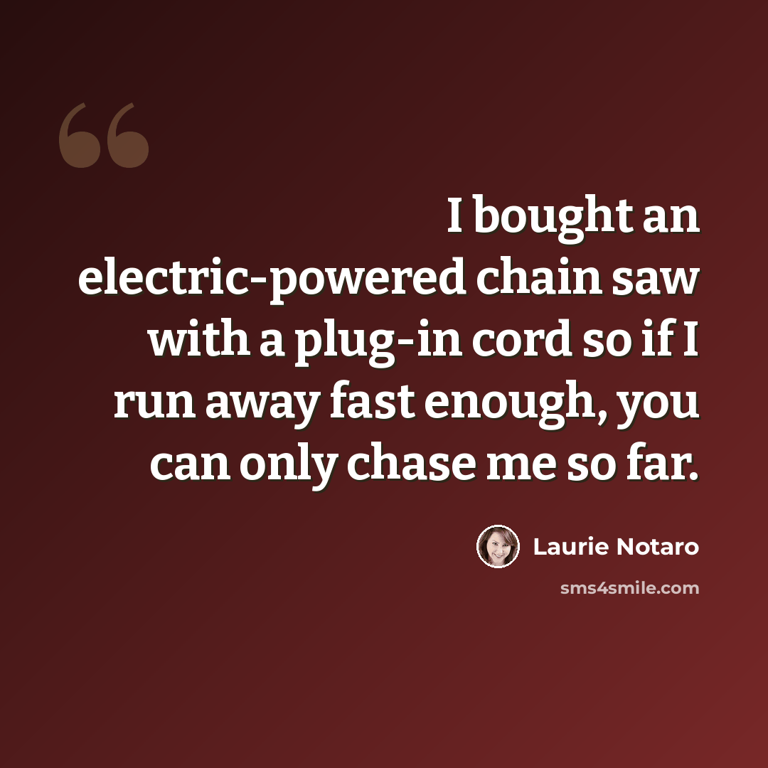 “I bought an electric-powered chain saw with a plug-in cord so if I run away fast enough, you can only chase me so far.” quote by Laurie Notaro