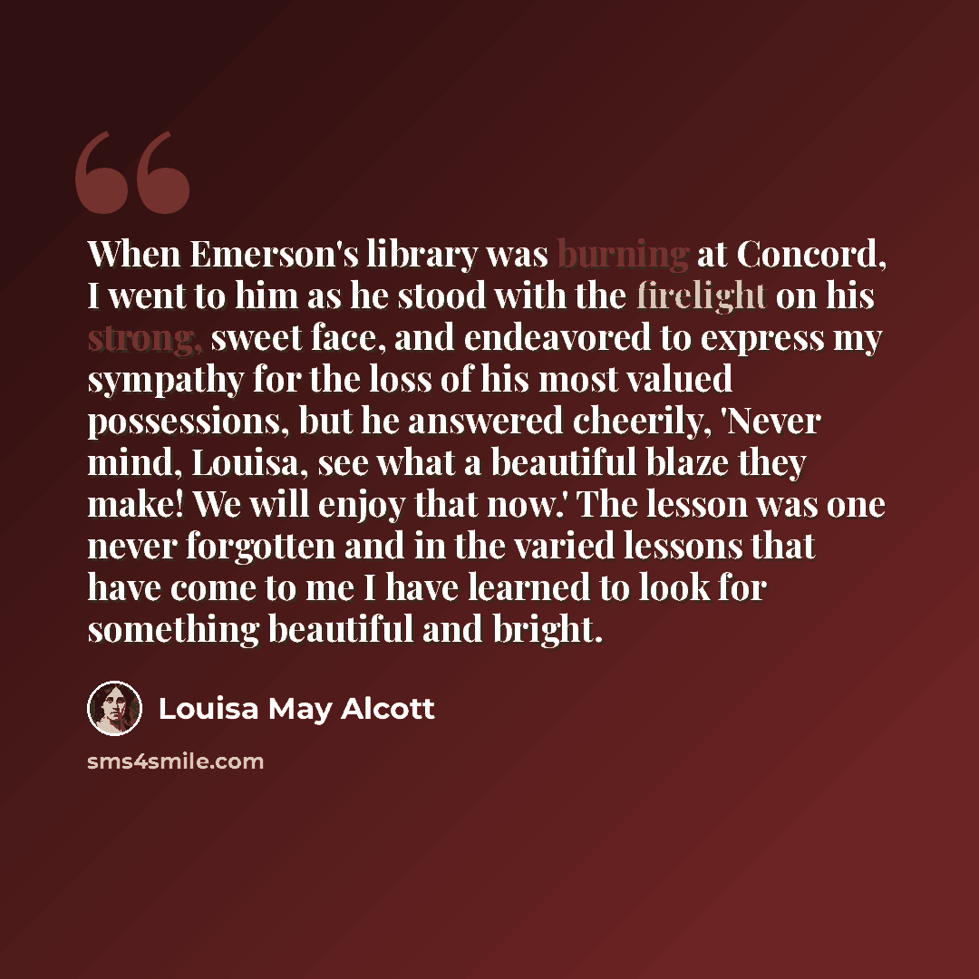 “When Emerson's library was burning at Concord, I went to him as he stood with the firelight on his strong, sweet face, and endeavored to express my sympathy for the loss of his most valued possessions, but he answered cheerily, 'Never mind, Louisa, see what a beautiful blaze they make! We will…” quote by Louisa May Alcott