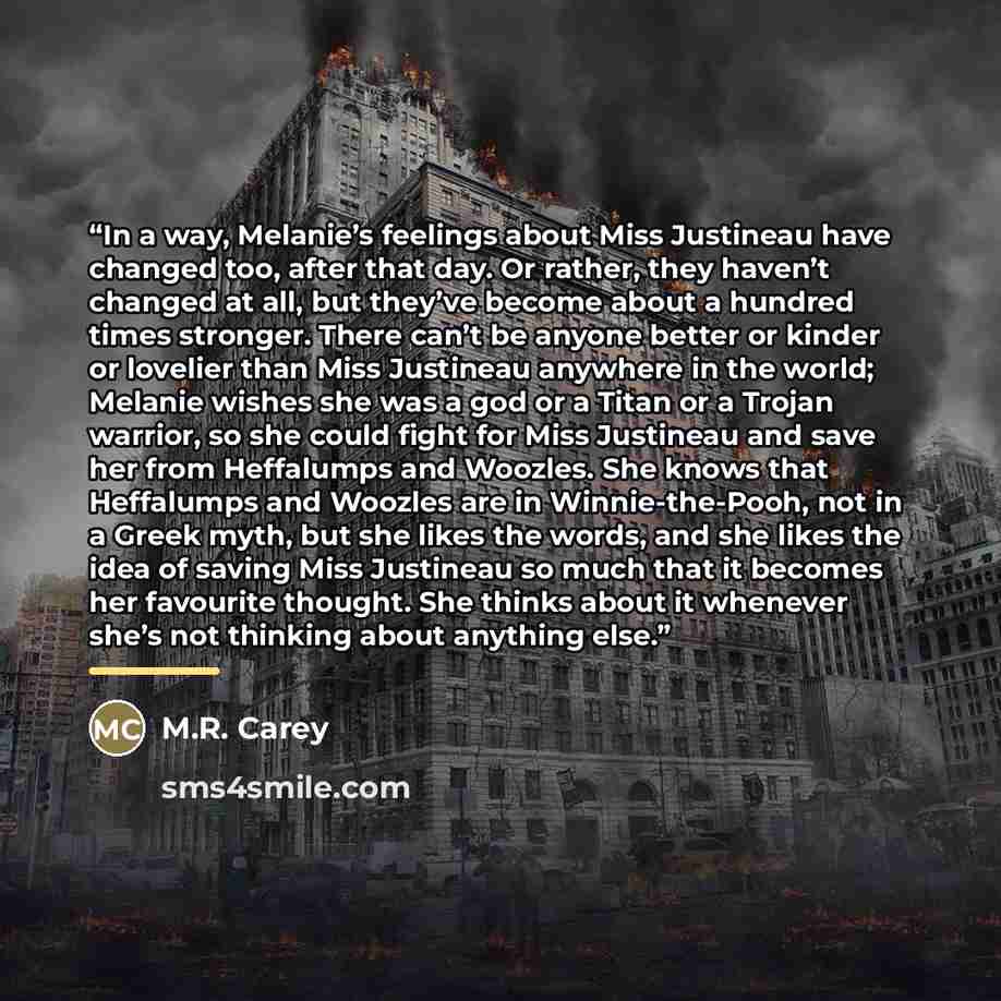 “In a way, Melanie’s feelings about Miss Justineau have changed too, after that day. Or rather, they haven’t changed at all, but they’ve become about a hundred times stronger. There can’t be anyone better or kinder or lovelier than Miss Justineau anywhere in the world; Melanie wishes she was a god…” quote by M.R. Carey