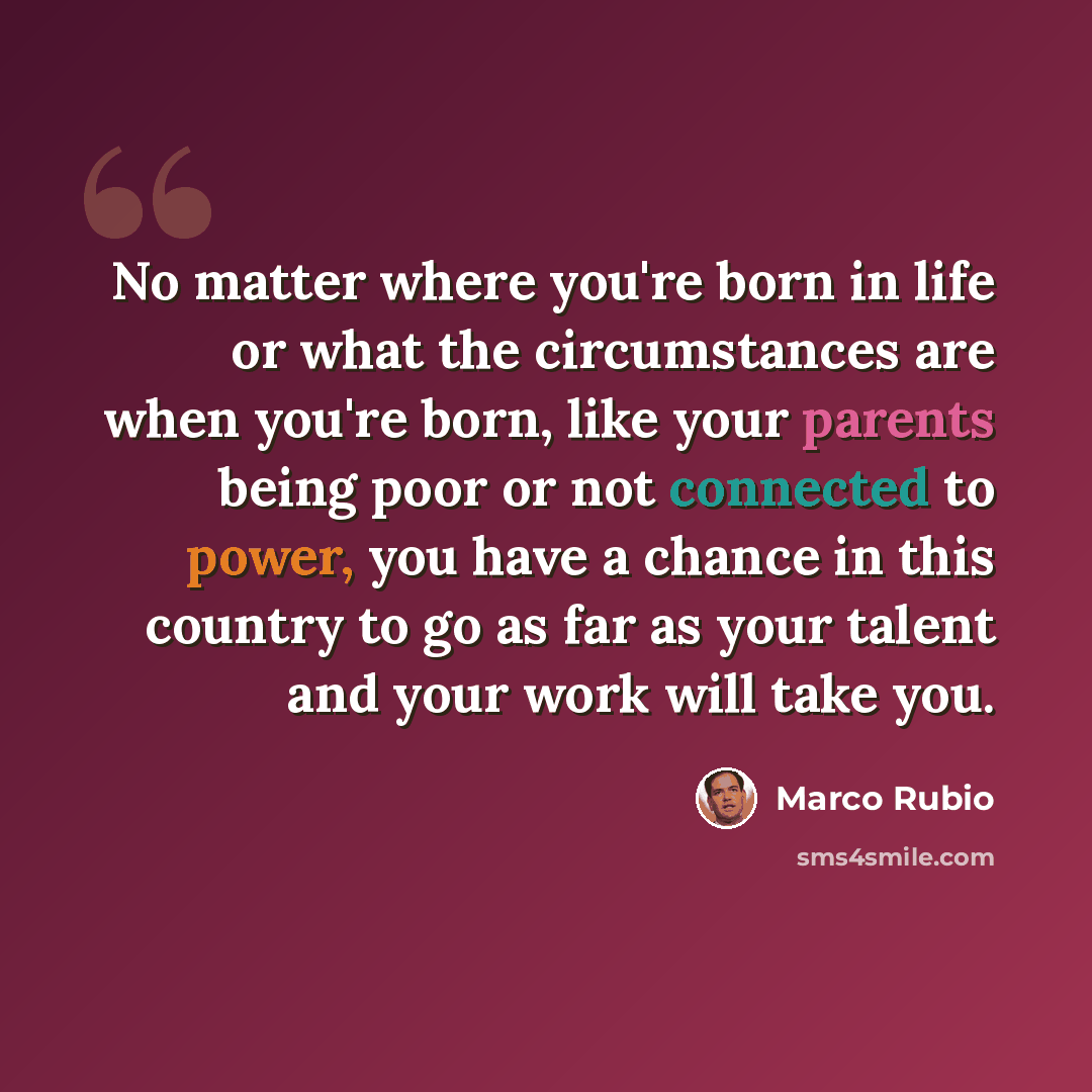 “No matter where you're born in life or what the circumstances are when you're born, like your parents being poor or not connected to power, you have a chance in this country to go as far as your talent and your work will take you.” quote by Marco Rubio
