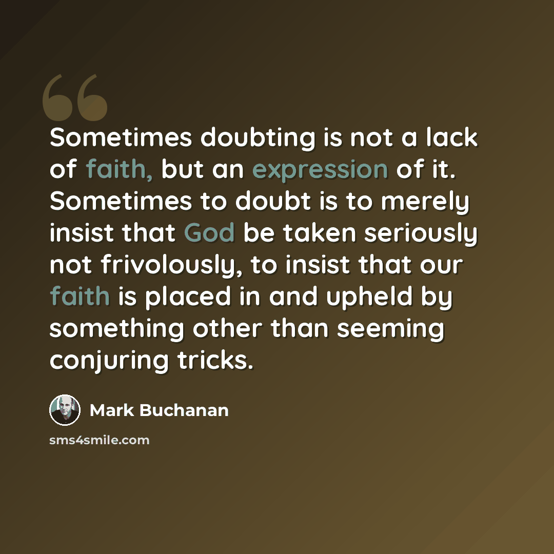 “Sometimes doubting is not a lack of faith, but an expression of it. Sometimes to doubt is to merely insist that God be taken seriously not frivolously, to insist that our faith is placed in and upheld by something other than seeming conjuring tricks.” quote by Mark Buchanan
