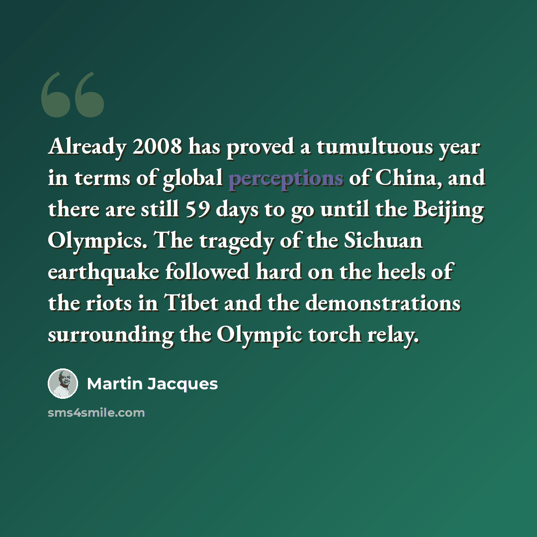 “Already 2008 has proved a tumultuous year in terms of global perceptions of China, and there are still 59 days to go until the Beijing Olympics. The tragedy of the Sichuan earthquake followed hard on the heels of the riots in Tibet and the demonstrations surrounding the Olympic torch relay.” quote by Martin Jacques
