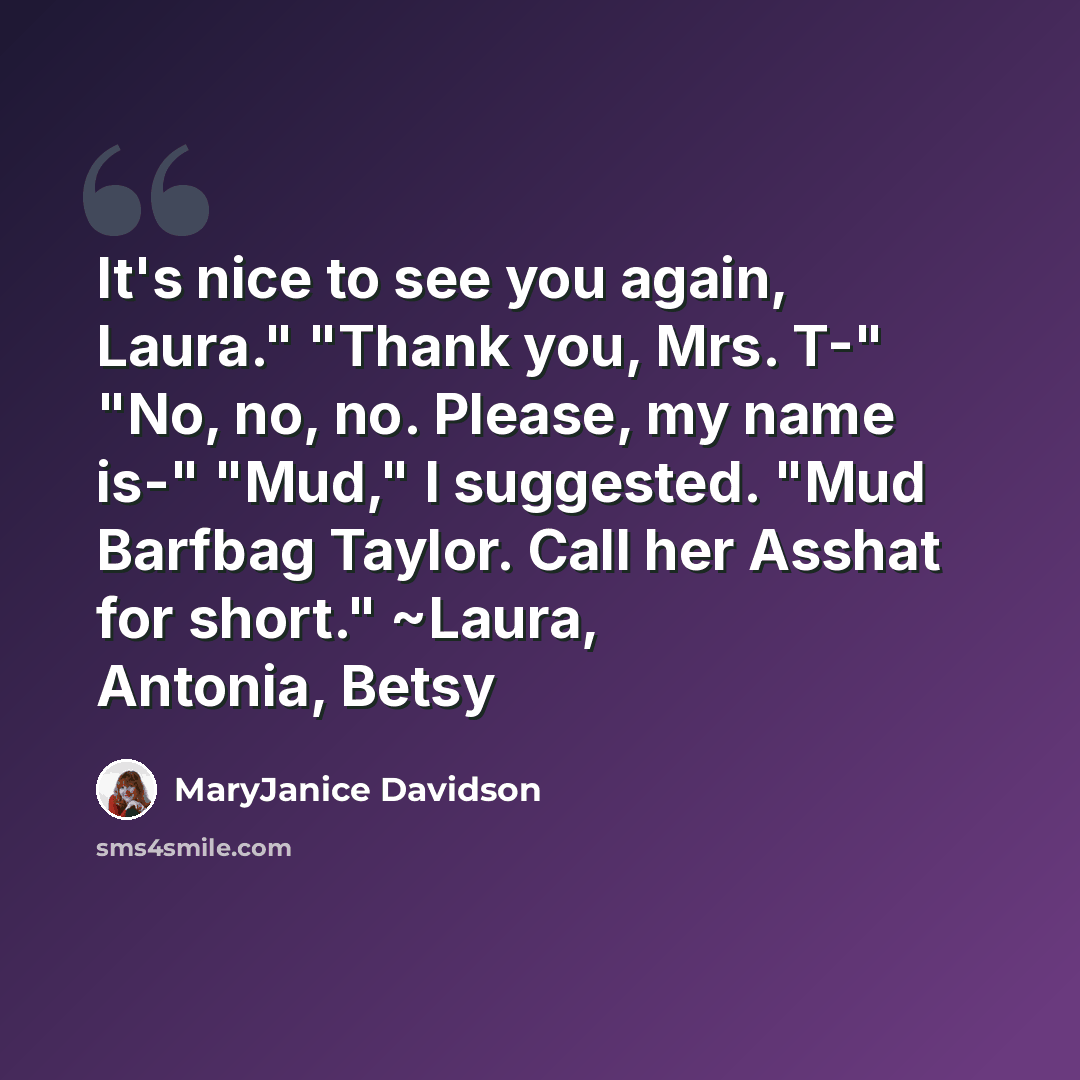 “It's nice to see you again, Laura." "Thank you, Mrs. T-" "No, no, no. Please, my name is-" "Mud," I suggested. "Mud Barfbag Taylor. Call her Asshat for short." ~Laura, Antonia, Betsy” quote by MaryJanice Davidson