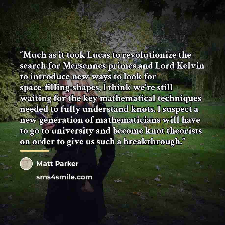 “Much as it took Lucas to revolutionize the search for Mersennes primes and Lord Kelvin to introduce new ways to look for space-filling-shapes, I think we're still waiting for the key mathematical techniques needed to fully understand knots. I suspect a new generation of mathematicians will have to…” quote by Matt Parker