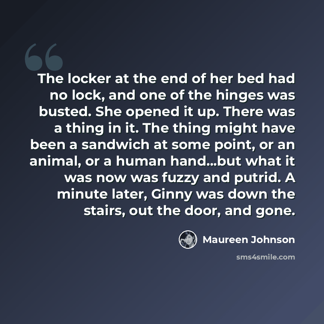 “The locker at the end of her bed had no lock, and one of the hinges was busted. She opened it up. There was a thing in it. The thing might have been a sandwich at some point, or an animal, or a human hand...but what it was now was fuzzy and putrid. A minute later, Ginny was down the stairs, out…” quote by Maureen Johnson