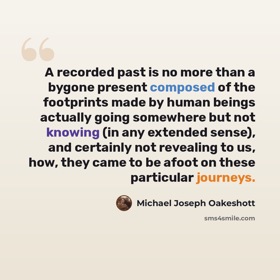 “A recorded past is no more than a bygone present composed of the footprints made by human beings actually going somewhere but not knowing (in any extended sense), and certainly not revealing to us, how, they came to be afoot on these particular journeys.” quote by Michael Joseph Oakeshott