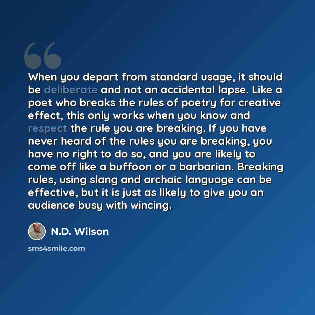 “When you depart from standard usage, it should be deliberate and not an accidental lapse. Like a poet who breaks the rules of poetry for creative effect, this only works when you know and respect the rule you are breaking. If you have never heard of the rules you are breaking, you have no right to…” quote by N.D. Wilson