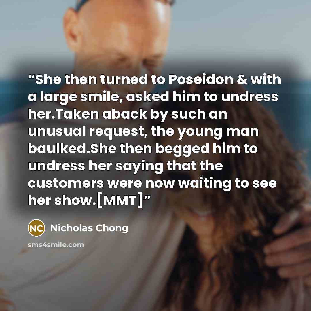 “She then turned to Poseidon & with a large smile, asked him to undress her.Taken aback by such an unusual request, the young man baulked.She then begged him to undress her saying that the customers were now waiting to see her show.[MMT]” quote by Nicholas Chong