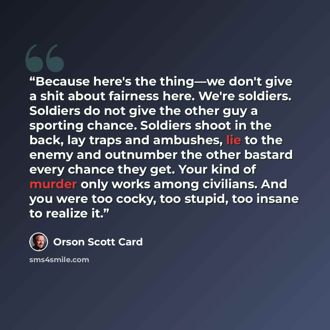 “Because here's the thing―we don't give a shit about fairness here. We're soldiers. Soldiers do not give the other guy a sporting chance. Soldiers shoot in the back, lay traps and ambushes, lie to the enemy and outnumber the other bastard every chance they get. Your kind of murder only works among…” quote by Orson Scott Card