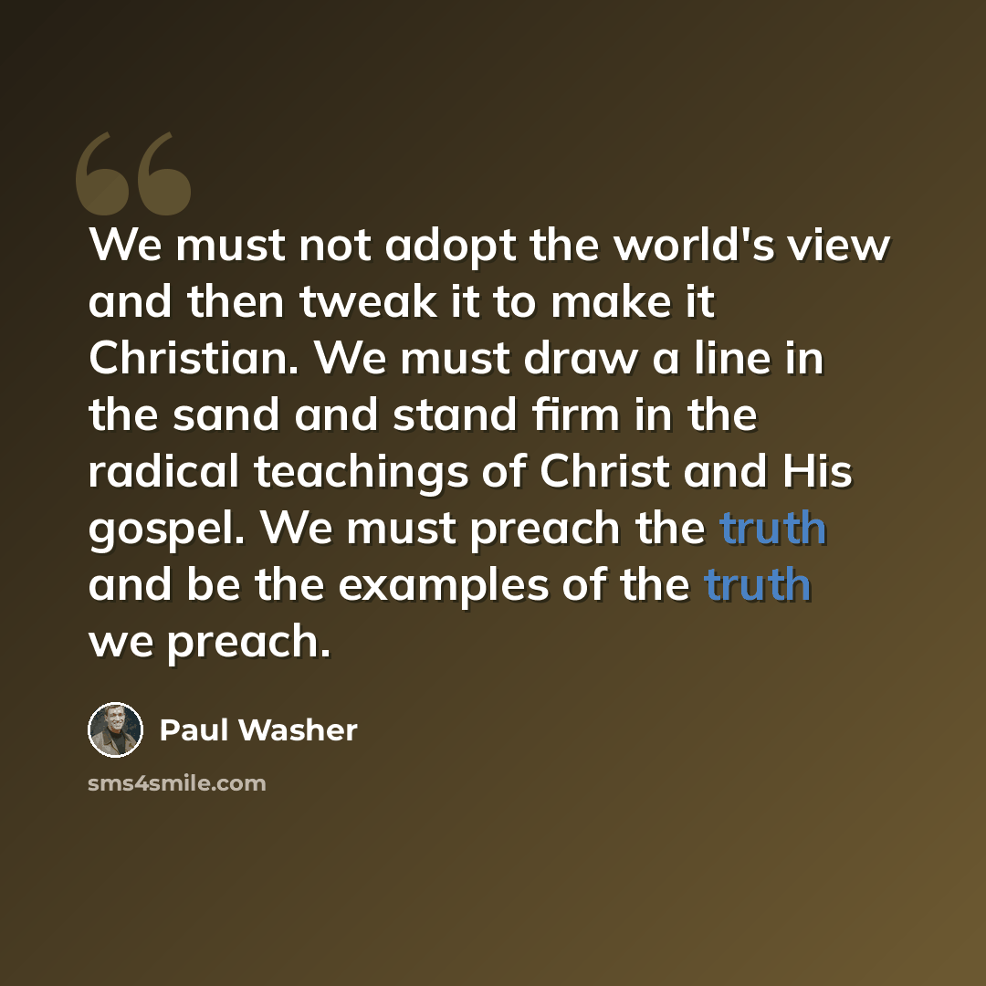 “We must not adopt the world's view and then tweak it to make it Christian. We must draw a line in the sand and stand firm in the radical teachings of Christ and His gospel. We must preach the truth and be the examples of the truth we preach.” quote by Paul Washer