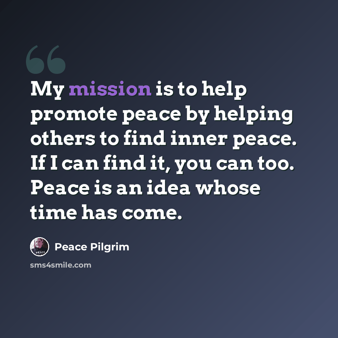 “My mission is to help promote peace by helping others to find inner peace. If I can find it, you can too. Peace is an idea whose time has come.” quote by Peace Pilgrim