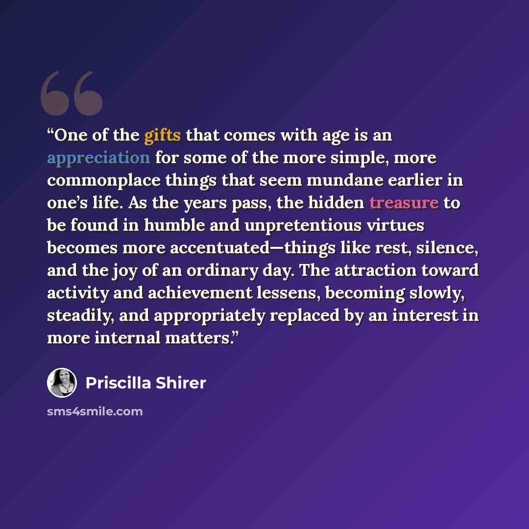 “One of the gifts that comes with age is an appreciation for some of the more simple, more commonplace things that seem mundane earlier in one’s life. As the years pass, the hidden treasure to be found in humble and unpretentious virtues becomes more accentuated—things like rest, silence, and the…” quote by Priscilla Shirer