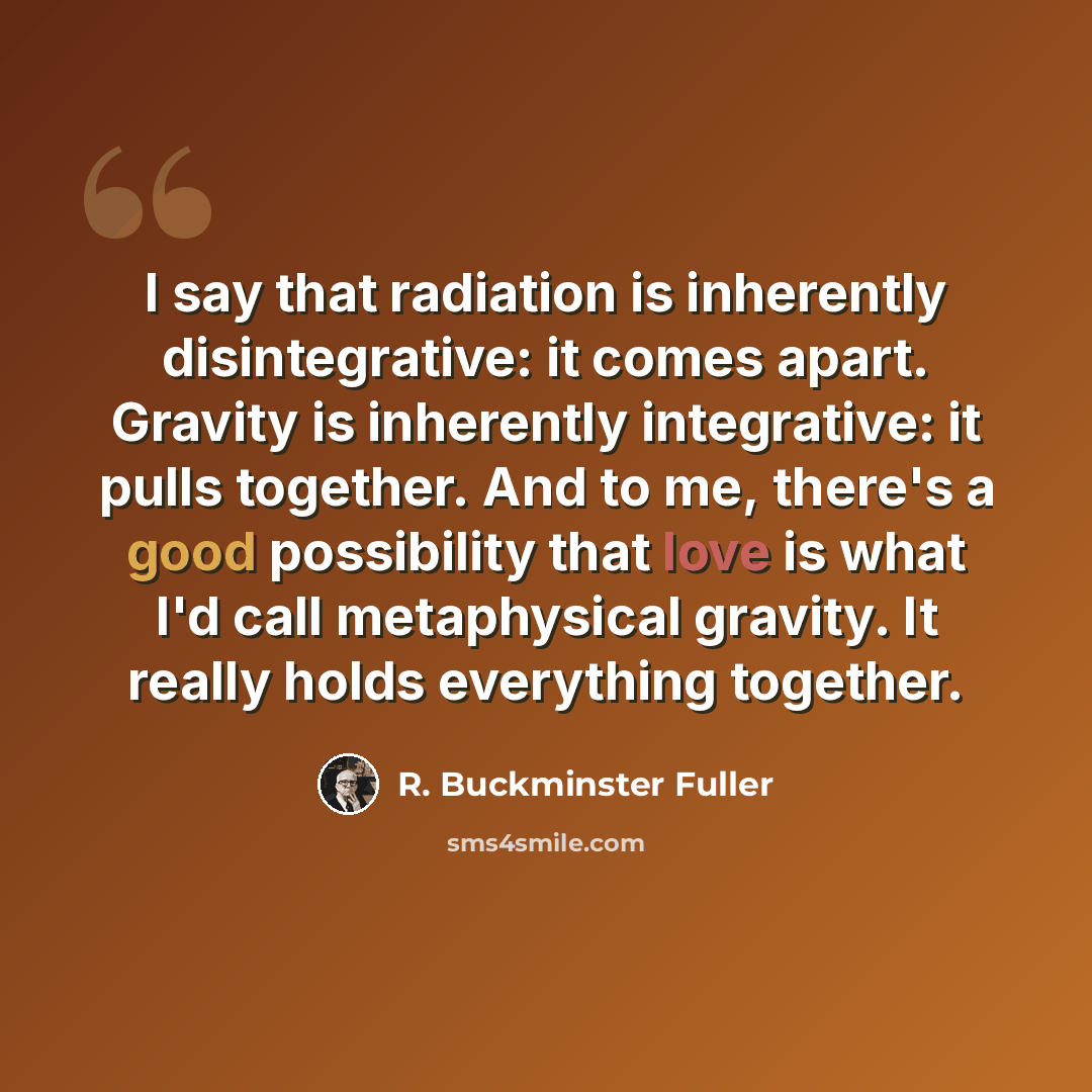 “I say that radiation is inherently disintegrative: it comes apart. Gravity is inherently integrative: it pulls together. And to me, there's a good possibility that love is what I'd call metaphysical gravity. It really holds everything together.” quote by R. Buckminster Fuller
