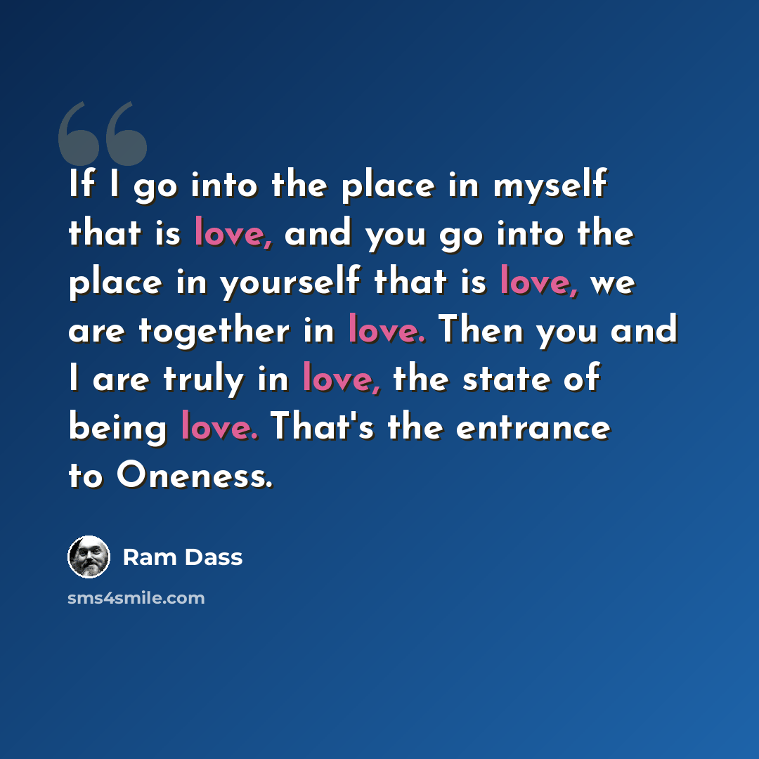 “If I go into the place in myself that is love, and you go into the place in yourself that is love, we are together in love. Then you and I are truly in love, the state of being love. That's the entrance to Oneness.” quote by Ram Dass